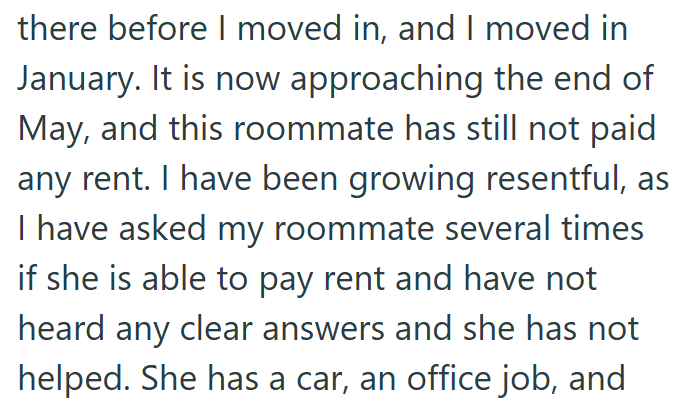 there before I moved in, and I moved in January. It is now approaching the end of May, and this roommate has still not paid any rent. I have been growing resentful, as I have asked my roommate several times if she is able to pay rent and have not heard any clear answers and she has not helped. She has a car, an office job, and