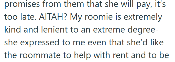 promises from them that she will pay, it's too late. AITAH? My roomie is extremely kind and lenient to an extreme degree- she expressed to me even that she'd like the roommate to help with rent and to be