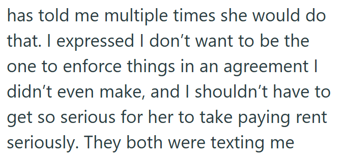 has told me multiple times she would do that. I expressed I don't want to be the one to enforce things in an agreement I didn't even make, and I shouldn't have to get so serious for her to take paying rent seriously. They both were texting me