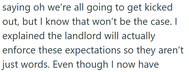 saying oh we're all going to get kicked out, but I know that won't be the case. I explained the landlord will actually enforce these expectations so they aren't just words. Even though I now have