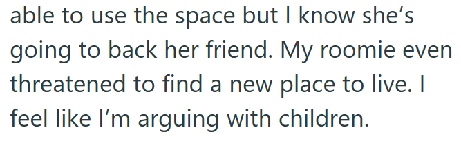 able to use the space but I know she's going to back her friend. My roomie even threatened to find a new place to live. I feel like I'm arguing with children.