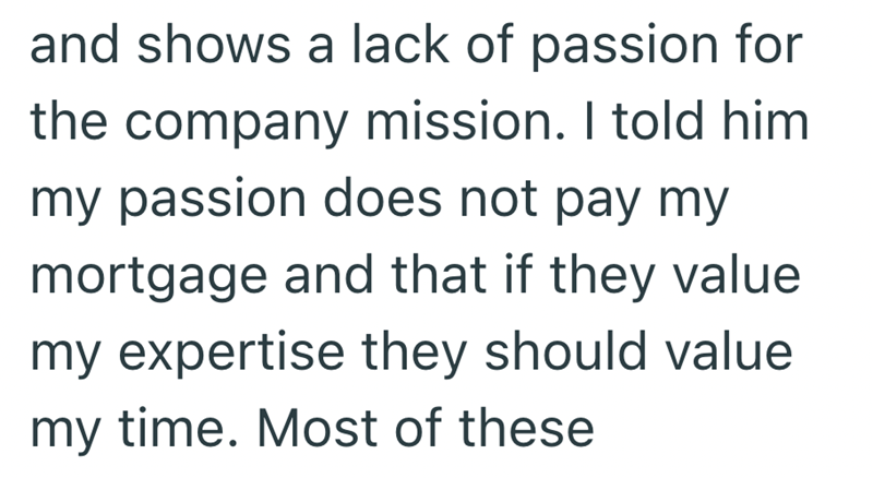 and shows a lack of passion for the company mission. I told him my passion does not pay my mortgage and that if they value my expertise they should value my time. Most of these