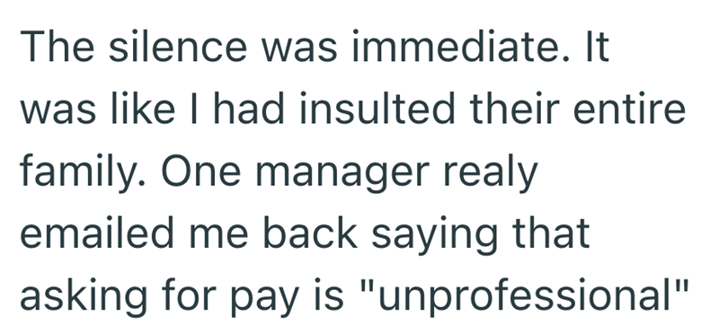 The silence was immediate. It was like I had insulted their entire family. One manager realy emailed me back saying that asking for pay is "unprofessional"