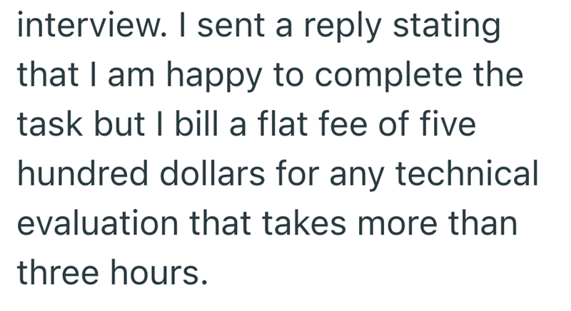 interview. I sent a reply stating that I am happy to complete the task but I bill a flat fee of five hundred dollars for any technical evaluation that takes more than three hours.