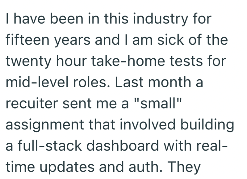 I have been in this industry for fifteen years and I am sick of the twenty hour take-home tests for mid-level roles. Last month a recuiter sent me a "small" assignment that involved building a full-stack dashboard with real- time updates and auth. They