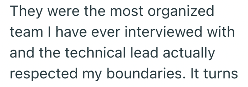 They were the most organized team I have ever interviewed with and the technical lead actually respected my boundaries. It turns