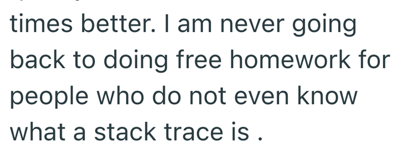 times better. I am never going back to doing free homework for people who do not even know what a stack trace is .