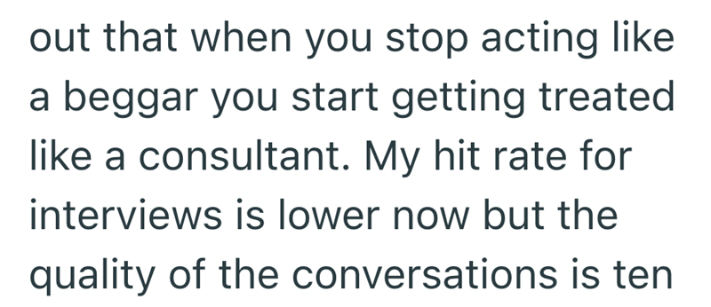 out that when you stop acting like a beggar you start getting treated like a consultant. My hit rate for interviews is lower now but the quality of the conversations is ten