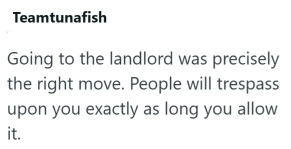 Teamtunafish Going to the landlord was precisely the right move. People will trespass upon you exactly as long you allow it.