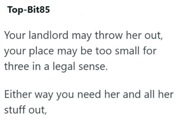Top-Bit85 Your landlord may throw her out, your place may be too small for three in a legal sense. Either way you need her and all her stuff out,