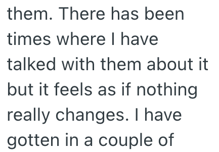 them. There has been times where I have talked with them about it but it feels as if nothing really changes. I have gotten in a couple of