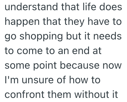 understand that life does happen that they have to go shopping but it needs to come to an end at some point because now I'm unsure of how to confront them without it