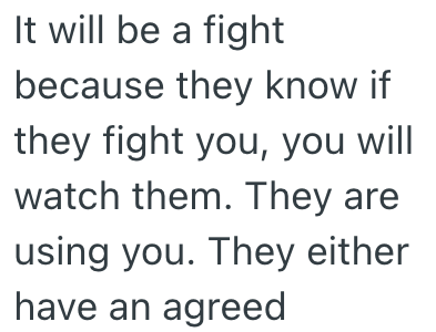 It will be a fight because they know if they fight you, you will watch them. They are using you. They either have an agreed