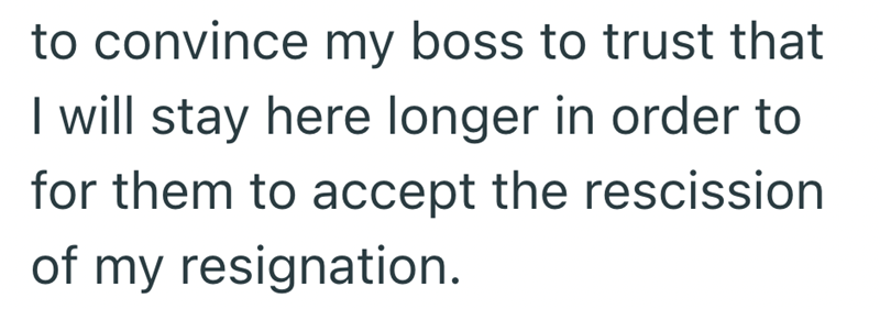 to convince my boss to trust that I will stay here longer in order to for them to accept the rescission of my resignation.