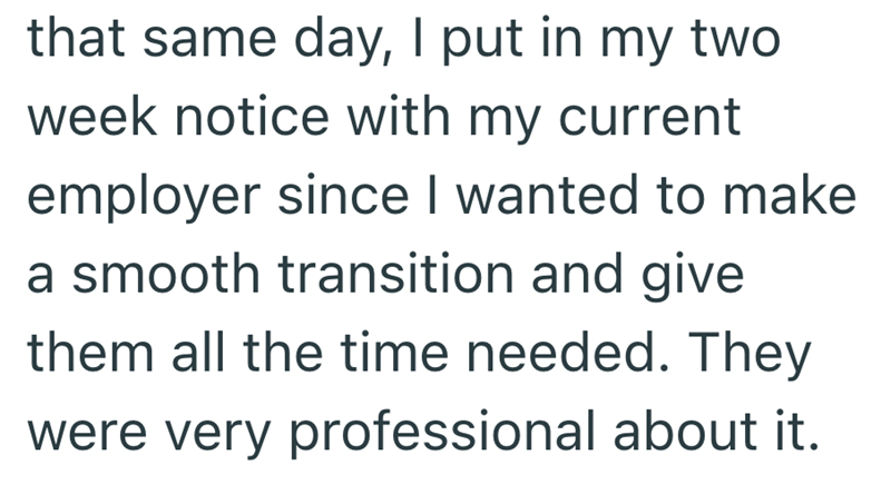that same day, I put in my two week notice with my current employer since I wanted to make a smooth transition and give them all the time needed. They were very professional about it.