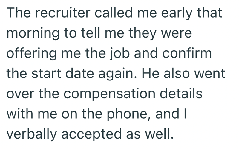The recruiter called me early that morning to tell me they were offering me the job and confirm the start date again. He also went over the compensation details with me on the phone, and I verbally accepted as well.
