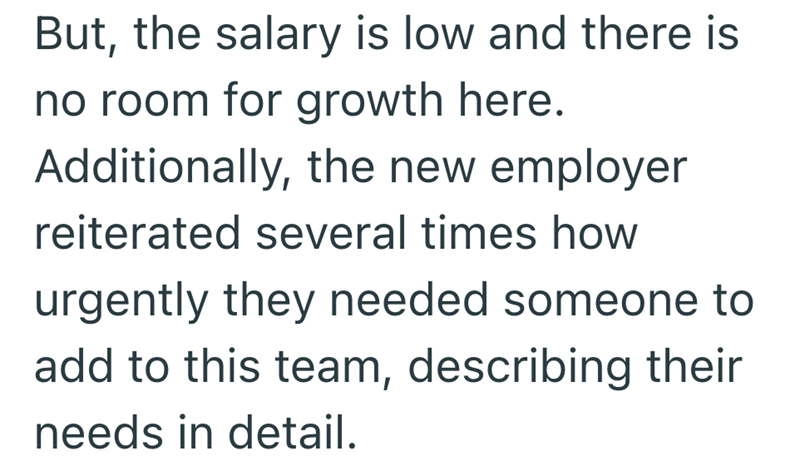 But, the salary is low and there is no room for growth here. Additionally, the new employer reiterated several times how urgently they needed someone to add to this team, describing their needs in detail.
