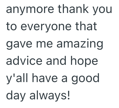 anymore thank you to everyone that gave me amazing advice and hope y'all have a good day always!