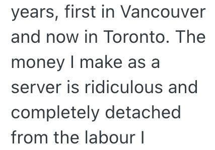 years, first in Vancouver and now in Toronto. The money I make as a server is ridiculous and completely detached from the labour I