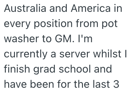 Australia and America in every position from pot washer to GM. I'm currently a server whilst I finish grad school and have been for the last 3