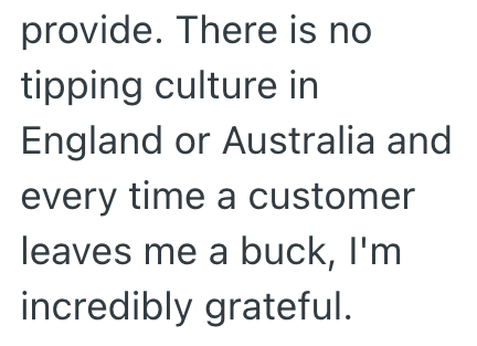 provide. There is no tipping culture in England or Australia and every time a customer leaves me a buck, I'm incredibly grateful.