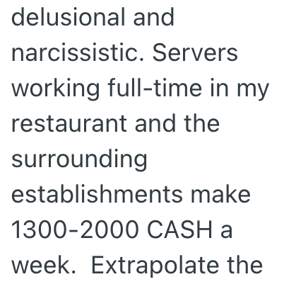 delusional and narcissistic. Servers working full-time in my restaurant and the surrounding establishments make 1300-2000 CASH a week. Extrapolate the