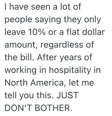 I have seen a lot of people saying they only leave 10% or a flat dollar amount, regardless of the bill. After years of working in hospitality in North America, let me tell you this. JUST DON'T BOTHER.