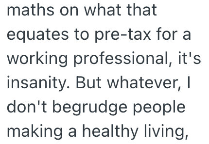 maths on what that equates to pre-tax for a working professional, it's insanity. But whatever, I don't begrudge people making a healthy living,