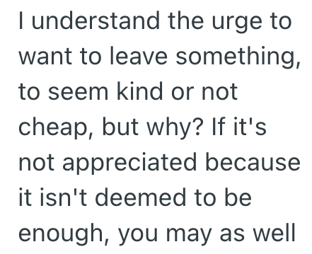 I understand the urge to want to leave something, to seem kind or not cheap, but why? If it's not appreciated because it isn't deemed to be enough, you may as well