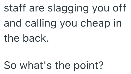 staff are slagging you off and calling you cheap in the back. So what's the point?