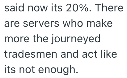 said now its 20%. There are servers who make more the journeyed tradesmen and act like its not enough.