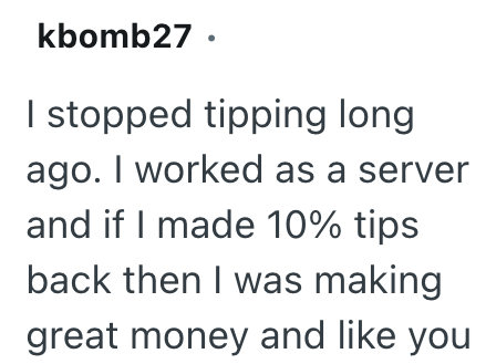 kbomb27. I stopped tipping long ago. I worked as a server and if I made 10% tips back then I was making great money and like you