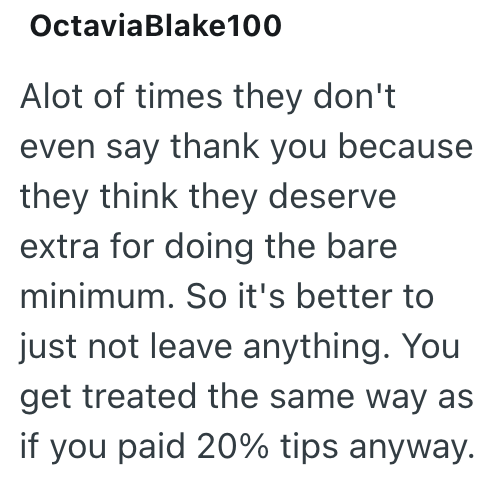 Octavia Blake100 Alot of times they don't even say thank you because they think they deserve extra for doing the bare minimum. So it's better to just not leave anything. You get treated the same way as if you paid 20% tips anyway.