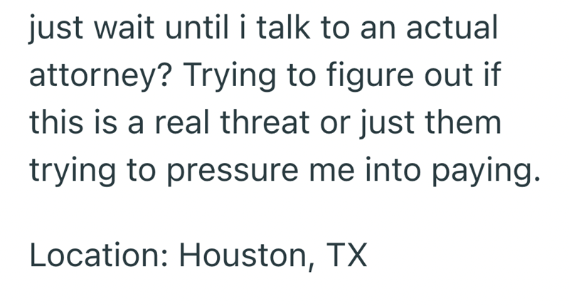 just wait until i talk to an actual attorney? Trying to figure out if this is a real threat or just them trying to pressure me into paying. Location: Houston, TX
