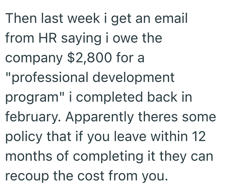 Then last week i get an email from HR saying i owe the company $2,800 for a "professional development program" i completed back in february. Apparently theres some policy that if you leave within 12 months of completing it they can recoup the cost from you.