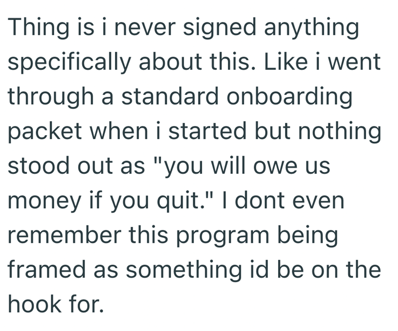 Thing is i never signed anything specifically about this. Like i went through a standard onboarding packet when i started but nothing stood out as "you will owe us money if you quit." I dont even remember this program being framed as something id be on the hook for.