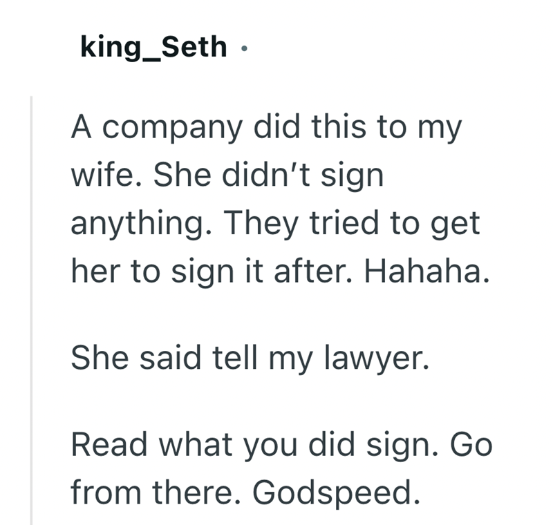 king_Seth ⚫ A company did this to my wife. She didn't sign anything. They tried to get her to sign it after. Hahaha. She said tell my lawyer. Read what you did sign. Go from there. Godspeed.