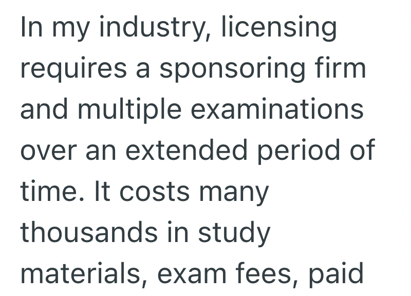 In my industry, licensing requires a sponsoring firm and multiple examinations over an extended period of time. It costs many thousands in study materials, exam fees, paid