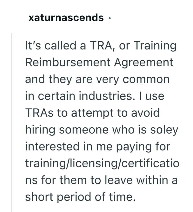 xaturnascends · • It's called a TRA, or Training Reimbursement Agreement and they are very common in certain industries. I use TRAS to attempt to avoid hiring someone who is soley interested in me paying for training/licensing/certificatio ns for them to leave within a short period of time.