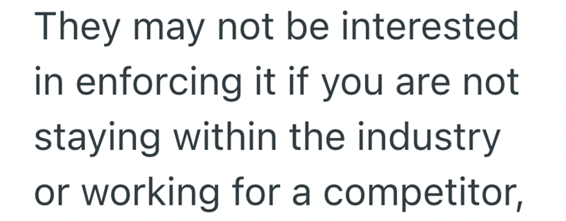They may not be interested in enforcing it if you are not staying within the industry or working for a competitor,