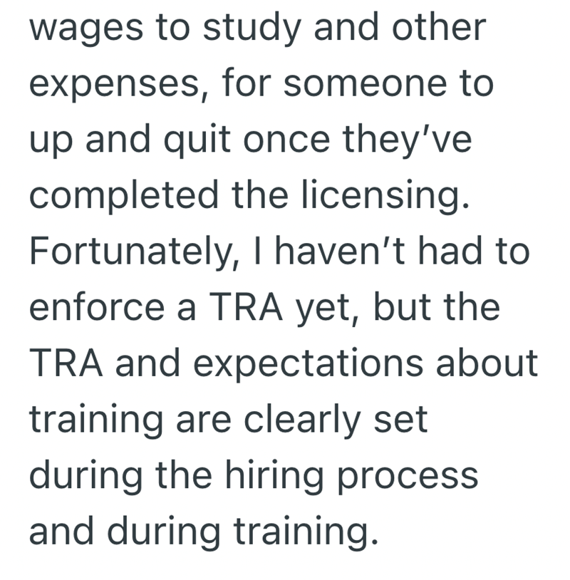 wages to study and other expenses, for someone to up and quit once they've completed the licensing. Fortunately, I haven't had to enforce a TRA yet, but the TRA and expectations about training are clearly set during the hiring process and during training.