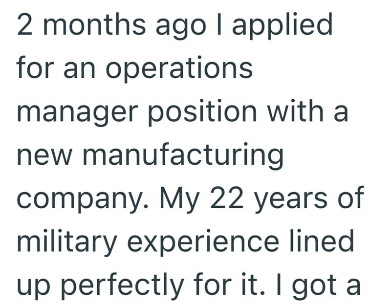 2 months ago I applied for an operations manager position with a new manufacturing company. My 22 years of military experience lined up perfectly for it. I got a