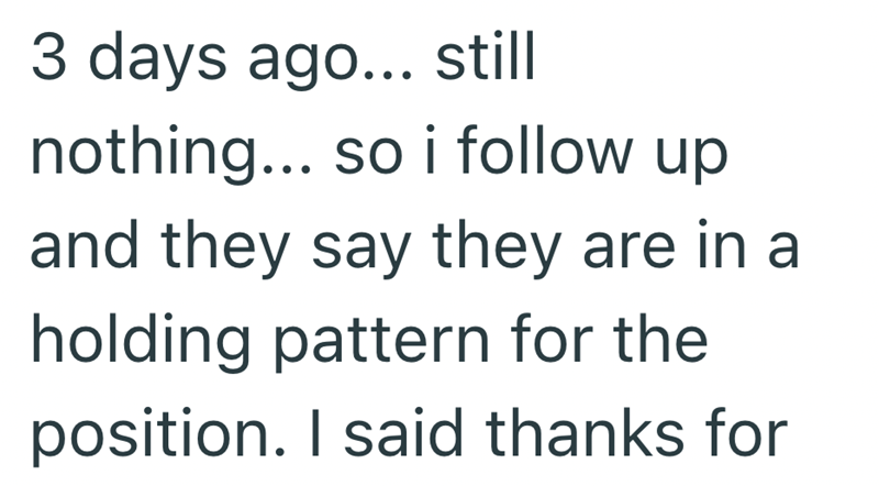 3 days ago... still nothing... so i follow up and they say they are in a holding pattern for the position. I said thanks for