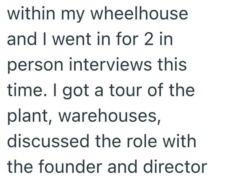 within my wheelhouse and I went in for 2 in person interviews this time. I got a tour of the plant, warehouses, discussed the role with the founder and director