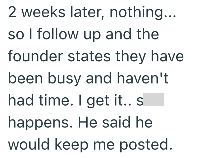 2 weeks later, nothing... so I follow up and the founder states they have been busy and haven't had time. I get it.. s. happens. He said he would keep me posted.