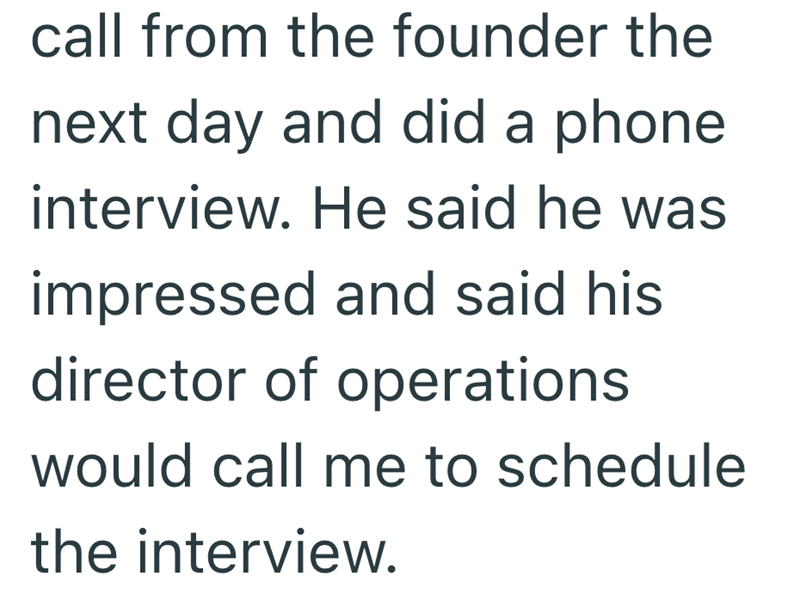 call from the founder the next day and did a phone interview. He said he was impressed and said his director of operations would call me to schedule the interview.