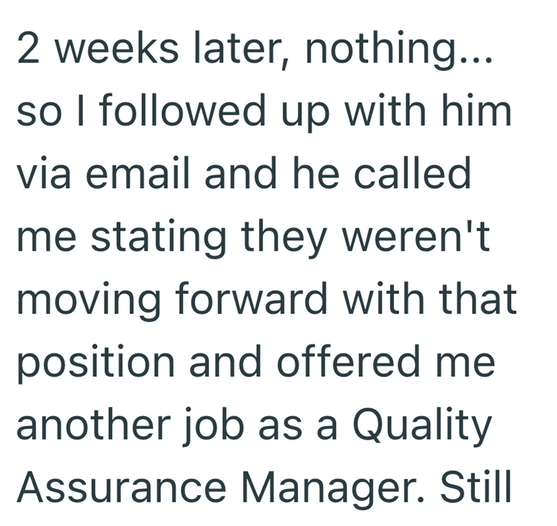 2 weeks later, nothing... so I followed up with him via email and he called me stating they weren't moving forward with that position and offered me another job as a Quality Assurance Manager. Still