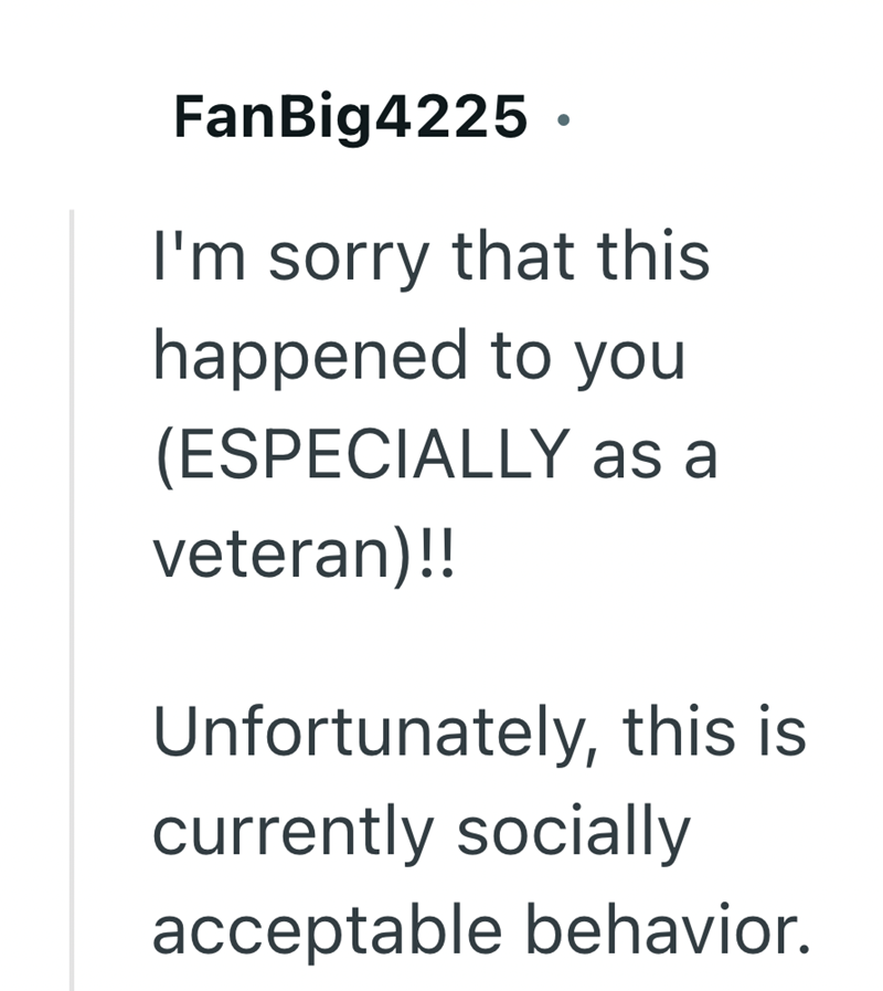 FanBig4225. I'm sorry that this happened to you (ESPECIALLY as a veteran)!! Unfortunately, this is currently socially acceptable behavior.