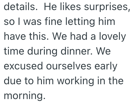 details. He likes surprises, so I was fine letting him have this. We had a lovely time during dinner. We excused ourselves early due to him working in the morning.