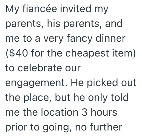 My fiancée invited my parents, his parents, and me to a very fancy dinner ($40 for the cheapest item) to celebrate our engagement. He picked out the place, but he only told me the location 3 hours prior to going, no further